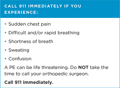 Call 911 immediately if you experience: sudden chest pain, difficult and/or rapid breathing, shortness of breath, sweating, or confusion. A PE ca be life threatening. Do not take the time to call your orthopedic surgeon. Call 911 immediately.