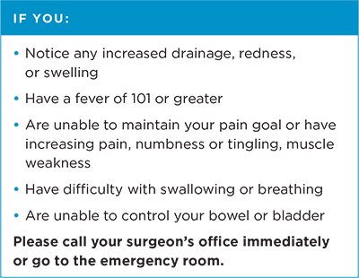 If you: notice any increased drainage, redness or swelling; have a fever of 101 or greater; are unable to maintain your pain goal or have increasing pain, numbness or tingling, muscle weakness; have difficulty with swallowing or breathing; or are unable to control your bowel or bladder. Please call your surgeon's office immediately or go to the emergency room.
