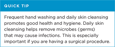 Quick tip: Frequent hand washing and daily skin cleansing promoted good health and hygiene. Daily skin cleansing helps remove microbes (germs) that may cause infections. This is especially important if you are having a surgical procedure.