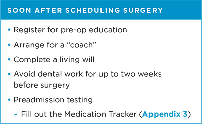 Soon after scheduling surgery Register for pre-op education; arrange for a "coach"; complete a living will; avoid dental work for up to two weeks before surgery; and pre-admission testing which includes filling out the Medication Tracker (Appendix 3 of PDF guide book)