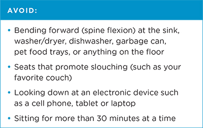 Avoid: bending forward (spine flexion) at the sink, washer/dryer, dishwasher, garbage can, pet food trays or anything on the floor; seats that promote slouching (such as your favorite couch); looking down at an electronic device such as a cell phone, tablet or laptop; and sitting for more than 30 minutes at a time