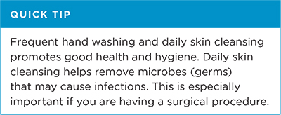 Quick tip: Frequent hand washing and daily skin cleansing promotes good health and hygiene. Daily skin cleansing helps remove microbes (germs) that may cause infections. This is especially important if you are having a surgical procedure.